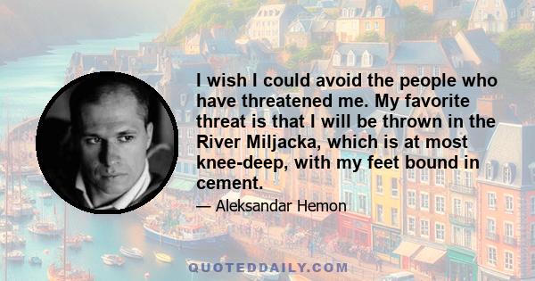 I wish I could avoid the people who have threatened me. My favorite threat is that I will be thrown in the River Miljacka, which is at most knee-deep, with my feet bound in cement.