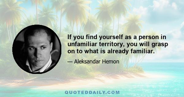 If you find yourself as a person in unfamiliar territory, you will grasp on to what is already familiar.