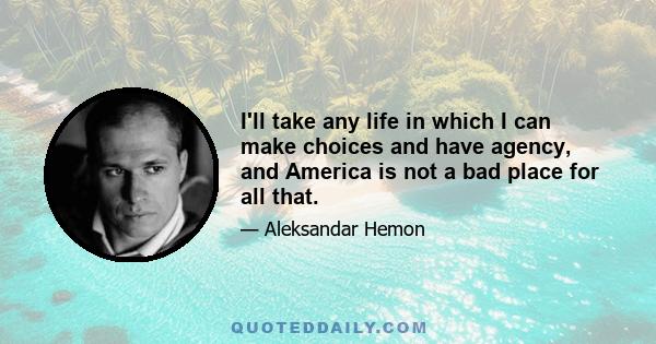 I'll take any life in which I can make choices and have agency, and America is not a bad place for all that.