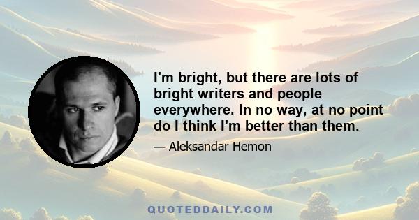 I'm bright, but there are lots of bright writers and people everywhere. In no way, at no point do I think I'm better than them.