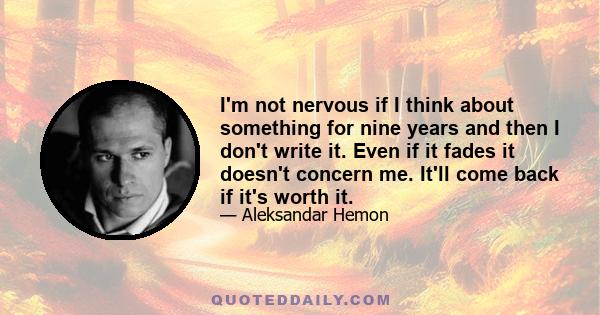 I'm not nervous if I think about something for nine years and then I don't write it. Even if it fades it doesn't concern me. It'll come back if it's worth it.