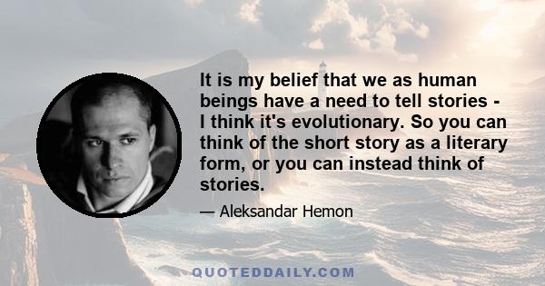 It is my belief that we as human beings have a need to tell stories - I think it's evolutionary. So you can think of the short story as a literary form, or you can instead think of stories.