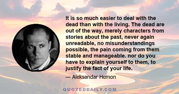 It is so much easier to deal with the dead than with the living. The dead are out of the way, merely characters from stories about the past, never again unreadable, no misunderstandings possible, the pain coming from