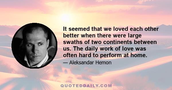 It seemed that we loved each other better when there were large swaths of two continents between us. The daily work of love was often hard to perform at home.