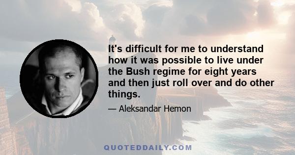 It's difficult for me to understand how it was possible to live under the Bush regime for eight years and then just roll over and do other things.