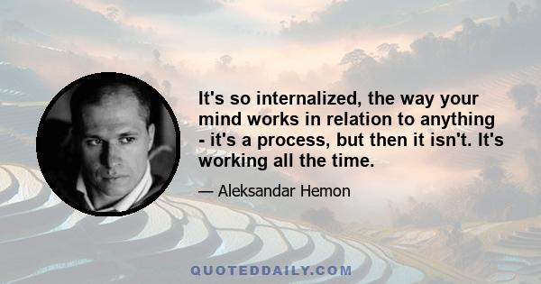 It's so internalized, the way your mind works in relation to anything - it's a process, but then it isn't. It's working all the time.