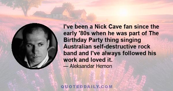 I've been a Nick Cave fan since the early '80s when he was part of The Birthday Party thing singing Australian self-destructive rock band and I've always followed his work and loved it.