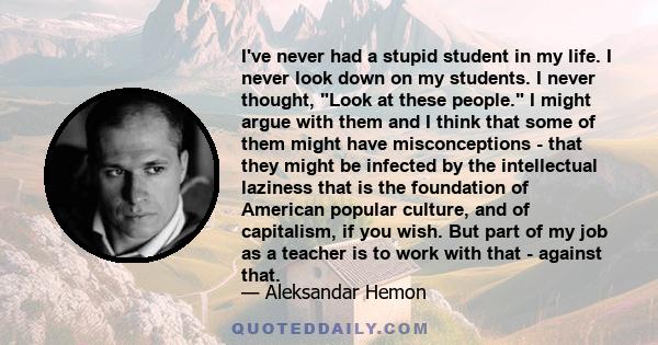 I've never had a stupid student in my life. I never look down on my students. I never thought, Look at these people. I might argue with them and I think that some of them might have misconceptions - that they might be