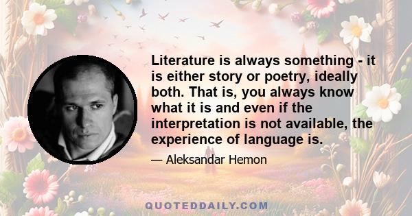 Literature is always something - it is either story or poetry, ideally both. That is, you always know what it is and even if the interpretation is not available, the experience of language is.