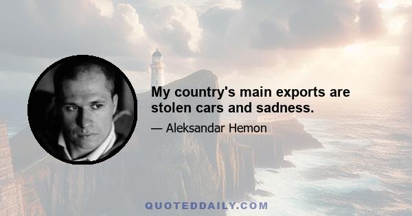 My country's main exports are stolen cars and sadness.