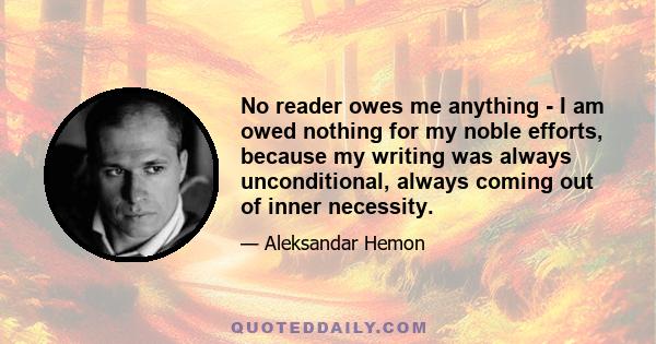 No reader owes me anything - I am owed nothing for my noble efforts, because my writing was always unconditional, always coming out of inner necessity.