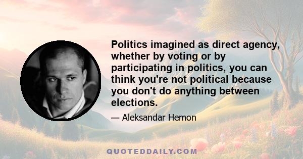 Politics imagined as direct agency, whether by voting or by participating in politics, you can think you're not political because you don't do anything between elections.