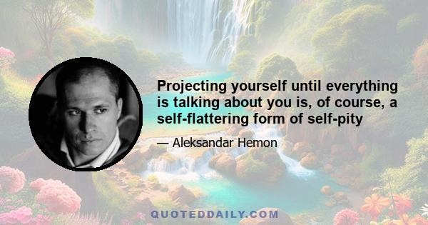 Projecting yourself until everything is talking about you is, of course, a self-flattering form of self-pity