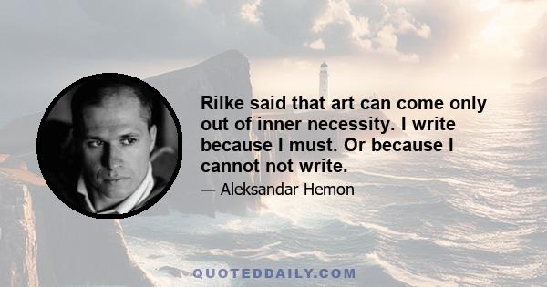 Rilke said that art can come only out of inner necessity. I write because I must. Or because I cannot not write.