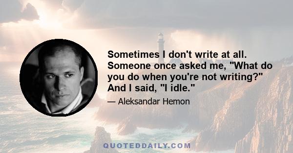 Sometimes I don't write at all. Someone once asked me, What do you do when you're not writing? And I said, I idle.