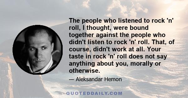 The people who listened to rock 'n' roll, I thought, were bound together against the people who didn't listen to rock 'n' roll. That, of course, didn't work at all. Your taste in rock 'n' roll does not say anything