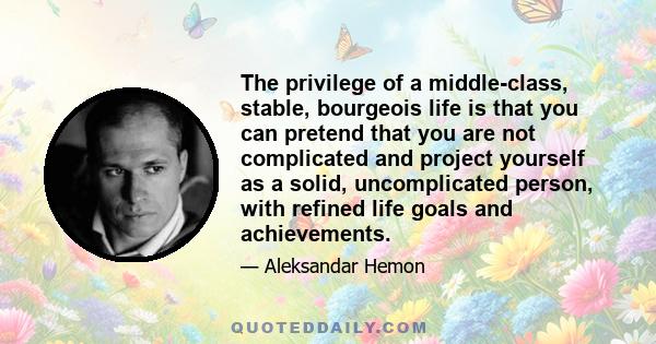 The privilege of a middle-class, stable, bourgeois life is that you can pretend that you are not complicated and project yourself as a solid, uncomplicated person, with refined life goals and achievements.