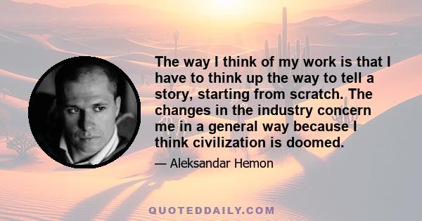 The way I think of my work is that I have to think up the way to tell a story, starting from scratch. The changes in the industry concern me in a general way because I think civilization is doomed.