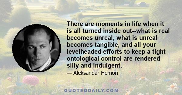 There are moments in life when it is all turned inside out--what is real becomes unreal, what is unreal becomes tangible, and all your levelheaded efforts to keep a tight ontological control are rendered silly and