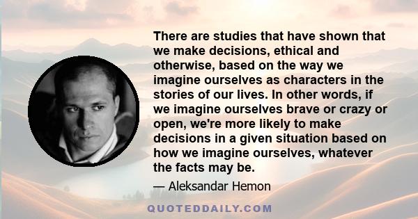 There are studies that have shown that we make decisions, ethical and otherwise, based on the way we imagine ourselves as characters in the stories of our lives. In other words, if we imagine ourselves brave or crazy or 