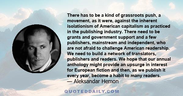 There has to be a kind of grassroots push, a movement, as it were, against the inherent isolationism of American capitalism as practiced in the publishing industry. There need to be grants and government support and a