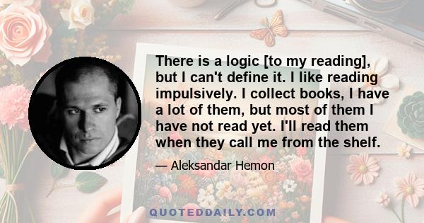 There is a logic [to my reading], but I can't define it. I like reading impulsively. I collect books, I have a lot of them, but most of them I have not read yet. I'll read them when they call me from the shelf.