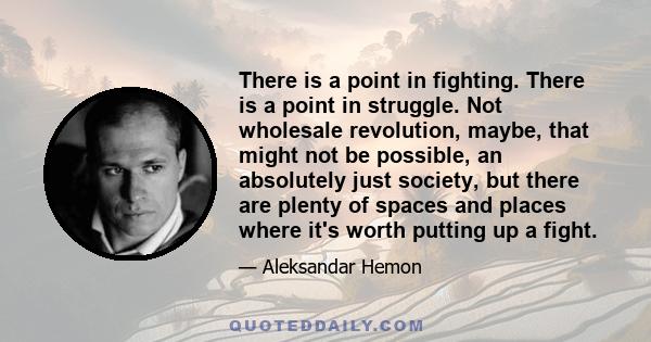 There is a point in fighting. There is a point in struggle. Not wholesale revolution, maybe, that might not be possible, an absolutely just society, but there are plenty of spaces and places where it's worth putting up