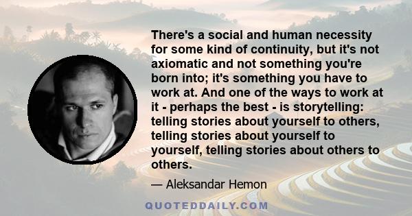 There's a social and human necessity for some kind of continuity, but it's not axiomatic and not something you're born into; it's something you have to work at. And one of the ways to work at it - perhaps the best - is