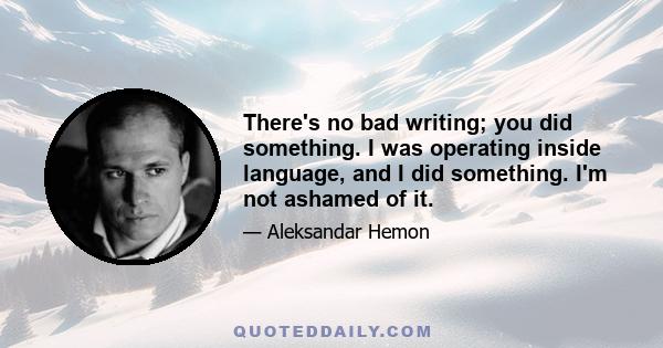 There's no bad writing; you did something. I was operating inside language, and I did something. I'm not ashamed of it.