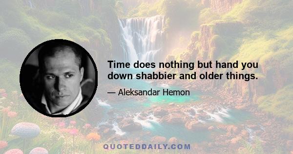 Time does nothing but hand you down shabbier and older things.