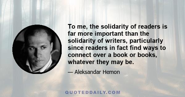 To me, the solidarity of readers is far more important than the solidarity of writers, particularly since readers in fact find ways to connect over a book or books, whatever they may be.