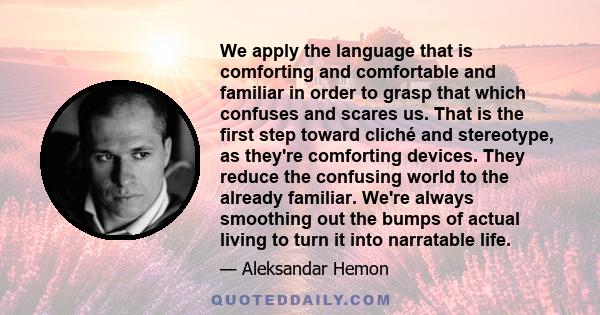 We apply the language that is comforting and comfortable and familiar in order to grasp that which confuses and scares us. That is the first step toward cliché and stereotype, as they're comforting devices. They reduce