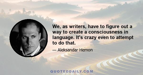 We, as writers, have to figure out a way to create a consciousness in language. It's crazy even to attempt to do that.