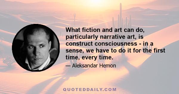 What fiction and art can do, particularly narrative art, is construct consciousness - in a sense, we have to do it for the first time, every time.