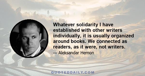 Whatever solidarity I have established with other writers individually, it is usually organized around books. We connected as readers, as it were, not writers.