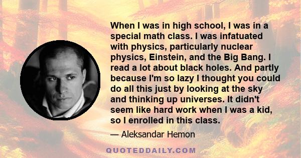 When I was in high school, I was in a special math class. I was infatuated with physics, particularly nuclear physics, Einstein, and the Big Bang. I read a lot about black holes. And partly because I'm so lazy I thought 