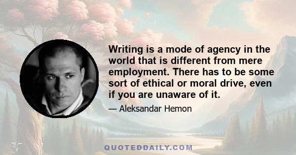 Writing is a mode of agency in the world that is different from mere employment. There has to be some sort of ethical or moral drive, even if you are unaware of it.