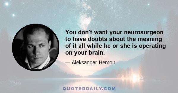 You don't want your neurosurgeon to have doubts about the meaning of it all while he or she is operating on your brain.