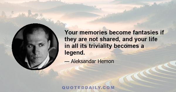 Your memories become fantasies if they are not shared, and your life in all its triviality becomes a legend.