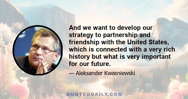 And we want to develop our strategy to partnership and friendship with the United States, which is connected with a very rich history but what is very important for our future.