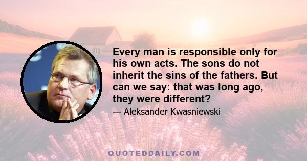 Every man is responsible only for his own acts. The sons do not inherit the sins of the fathers. But can we say: that was long ago, they were different?