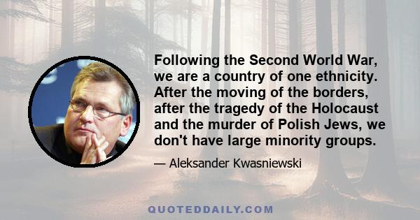 Following the Second World War, we are a country of one ethnicity. After the moving of the borders, after the tragedy of the Holocaust and the murder of Polish Jews, we don't have large minority groups.