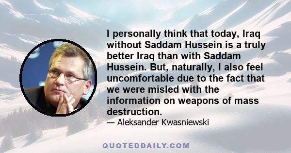 I personally think that today, Iraq without Saddam Hussein is a truly better Iraq than with Saddam Hussein. But, naturally, I also feel uncomfortable due to the fact that we were misled with the information on weapons