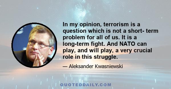 In my opinion, terrorism is a question which is not a short- term problem for all of us. It is a long-term fight. And NATO can play, and will play, a very crucial role in this struggle.