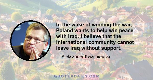 In the wake of winning the war, Poland wants to help win peace with Iraq. I believe that the international community cannot leave Iraq without support.