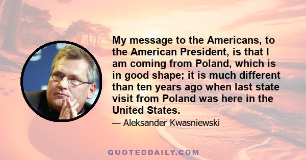 My message to the Americans, to the American President, is that I am coming from Poland, which is in good shape; it is much different than ten years ago when last state visit from Poland was here in the United States.