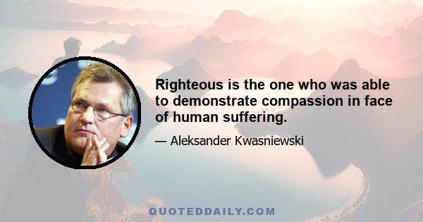 Righteous is the one who was able to demonstrate compassion in face of human suffering.