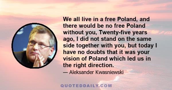 We all live in a free Poland, and there would be no free Poland without you, Twenty-five years ago, I did not stand on the same side together with you, but today I have no doubts that it was your vision of Poland which