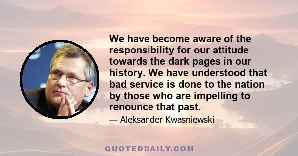 We have become aware of the responsibility for our attitude towards the dark pages in our history. We have understood that bad service is done to the nation by those who are impelling to renounce that past.