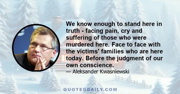 We know enough to stand here in truth - facing pain, cry and suffering of those who were murdered here. Face to face with the victims' families who are here today. Before the judgment of our own conscience.